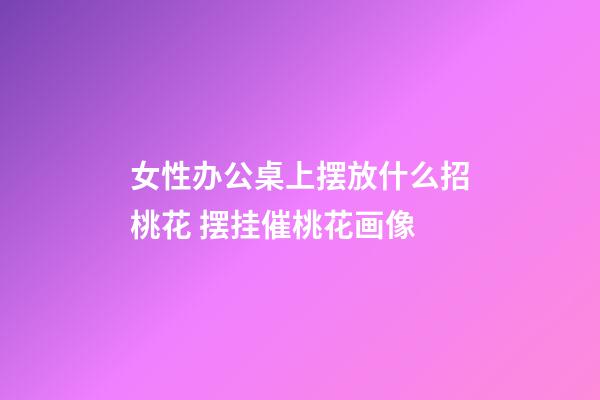 女性办公桌上摆放什么招桃花 摆挂催桃花画像